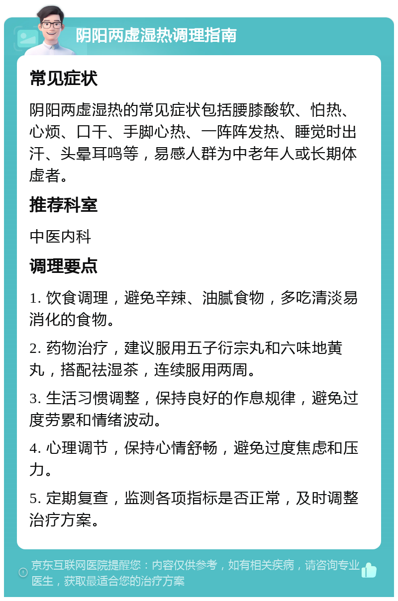 阴阳两虚湿热调理指南 常见症状 阴阳两虚湿热的常见症状包括腰膝酸软、怕热、心烦、口干、手脚心热、一阵阵发热、睡觉时出汗、头晕耳鸣等，易感人群为中老年人或长期体虚者。 推荐科室 中医内科 调理要点 1. 饮食调理，避免辛辣、油腻食物，多吃清淡易消化的食物。 2. 药物治疗，建议服用五子衍宗丸和六味地黄丸，搭配祛湿茶，连续服用两周。 3. 生活习惯调整，保持良好的作息规律，避免过度劳累和情绪波动。 4. 心理调节，保持心情舒畅，避免过度焦虑和压力。 5. 定期复查，监测各项指标是否正常，及时调整治疗方案。