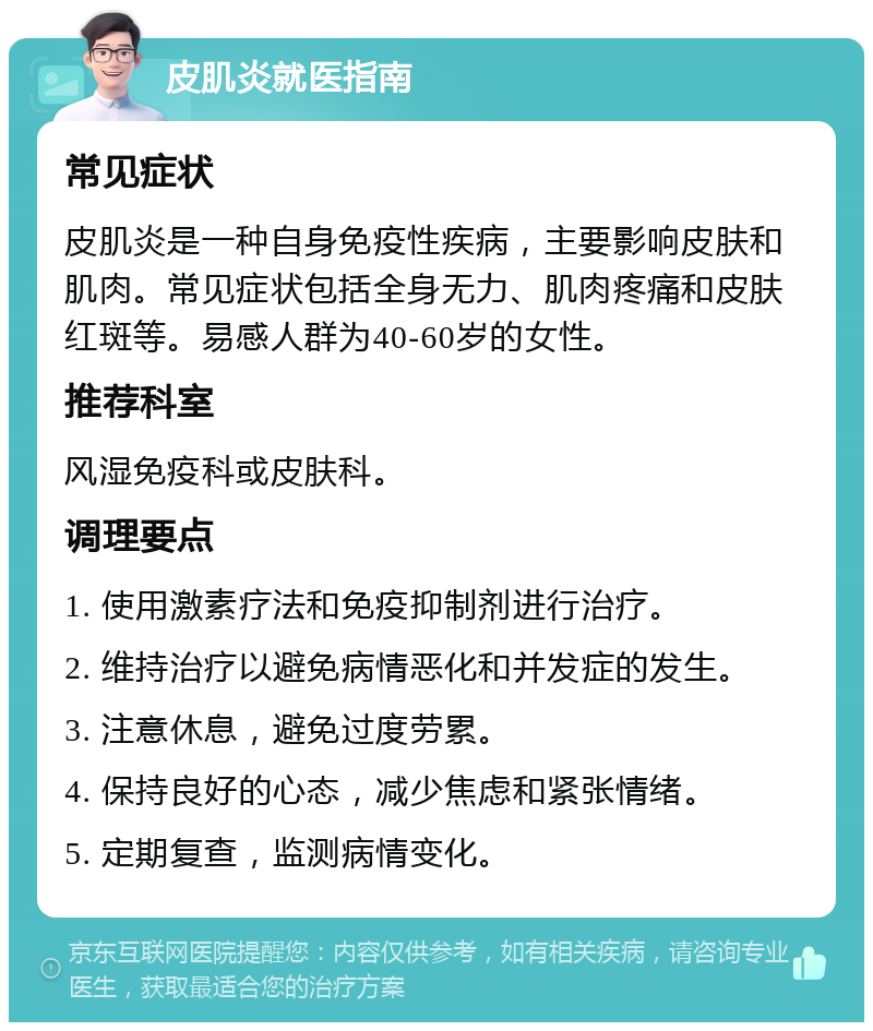 皮肌炎就医指南 常见症状 皮肌炎是一种自身免疫性疾病，主要影响皮肤和肌肉。常见症状包括全身无力、肌肉疼痛和皮肤红斑等。易感人群为40-60岁的女性。 推荐科室 风湿免疫科或皮肤科。 调理要点 1. 使用激素疗法和免疫抑制剂进行治疗。 2. 维持治疗以避免病情恶化和并发症的发生。 3. 注意休息，避免过度劳累。 4. 保持良好的心态，减少焦虑和紧张情绪。 5. 定期复查，监测病情变化。