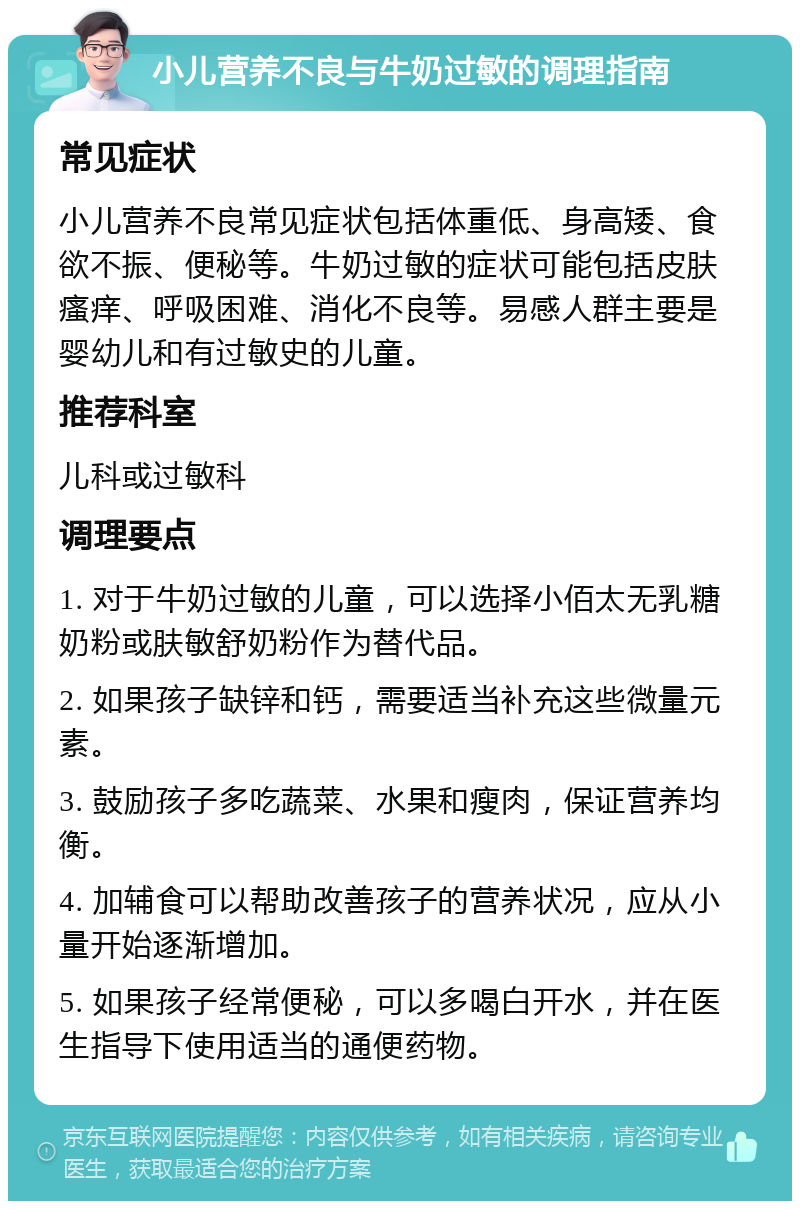 小儿营养不良与牛奶过敏的调理指南 常见症状 小儿营养不良常见症状包括体重低、身高矮、食欲不振、便秘等。牛奶过敏的症状可能包括皮肤瘙痒、呼吸困难、消化不良等。易感人群主要是婴幼儿和有过敏史的儿童。 推荐科室 儿科或过敏科 调理要点 1. 对于牛奶过敏的儿童，可以选择小佰太无乳糖奶粉或肤敏舒奶粉作为替代品。 2. 如果孩子缺锌和钙，需要适当补充这些微量元素。 3. 鼓励孩子多吃蔬菜、水果和瘦肉，保证营养均衡。 4. 加辅食可以帮助改善孩子的营养状况，应从小量开始逐渐增加。 5. 如果孩子经常便秘，可以多喝白开水，并在医生指导下使用适当的通便药物。