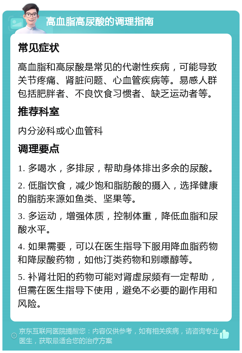 高血脂高尿酸的调理指南 常见症状 高血脂和高尿酸是常见的代谢性疾病，可能导致关节疼痛、肾脏问题、心血管疾病等。易感人群包括肥胖者、不良饮食习惯者、缺乏运动者等。 推荐科室 内分泌科或心血管科 调理要点 1. 多喝水，多排尿，帮助身体排出多余的尿酸。 2. 低脂饮食，减少饱和脂肪酸的摄入，选择健康的脂肪来源如鱼类、坚果等。 3. 多运动，增强体质，控制体重，降低血脂和尿酸水平。 4. 如果需要，可以在医生指导下服用降血脂药物和降尿酸药物，如他汀类药物和别嘌醇等。 5. 补肾壮阳的药物可能对肾虚尿频有一定帮助，但需在医生指导下使用，避免不必要的副作用和风险。