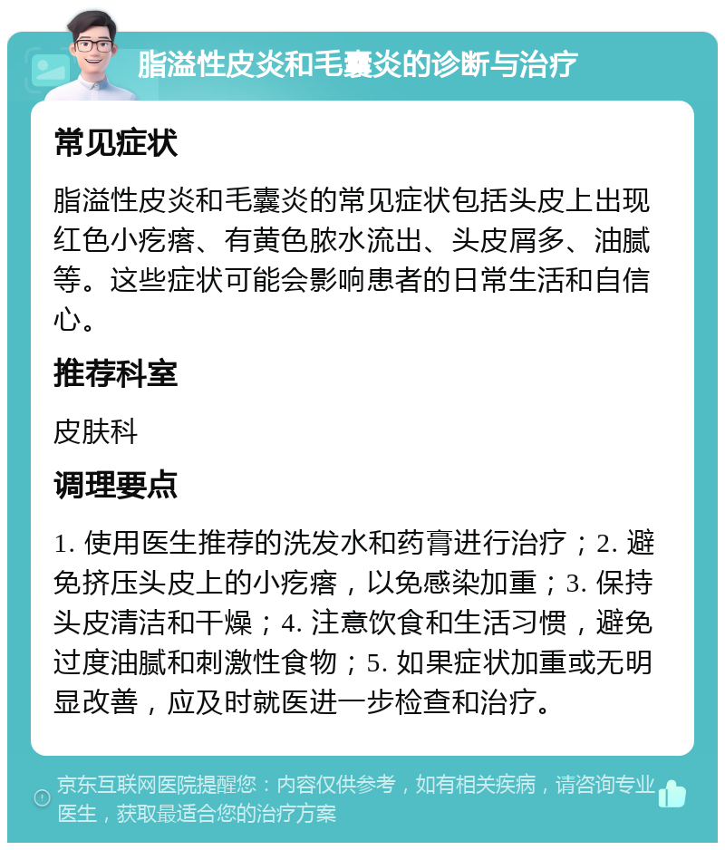 脂溢性皮炎和毛囊炎的诊断与治疗 常见症状 脂溢性皮炎和毛囊炎的常见症状包括头皮上出现红色小疙瘩、有黄色脓水流出、头皮屑多、油腻等。这些症状可能会影响患者的日常生活和自信心。 推荐科室 皮肤科 调理要点 1. 使用医生推荐的洗发水和药膏进行治疗；2. 避免挤压头皮上的小疙瘩，以免感染加重；3. 保持头皮清洁和干燥；4. 注意饮食和生活习惯，避免过度油腻和刺激性食物；5. 如果症状加重或无明显改善，应及时就医进一步检查和治疗。