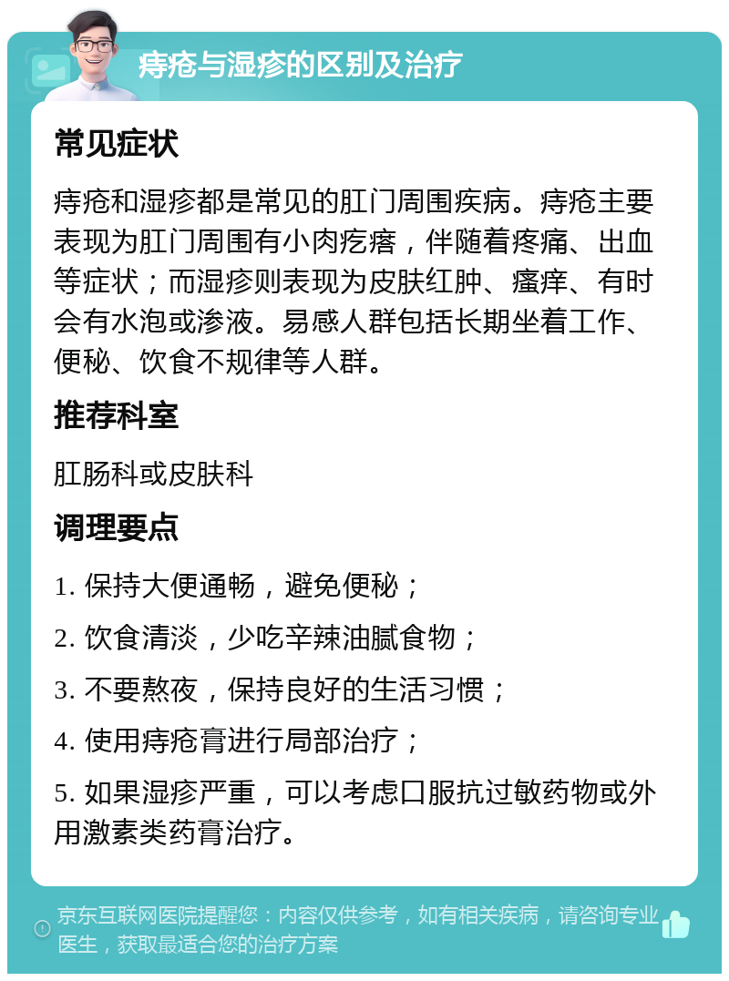 痔疮与湿疹的区别及治疗 常见症状 痔疮和湿疹都是常见的肛门周围疾病。痔疮主要表现为肛门周围有小肉疙瘩，伴随着疼痛、出血等症状；而湿疹则表现为皮肤红肿、瘙痒、有时会有水泡或渗液。易感人群包括长期坐着工作、便秘、饮食不规律等人群。 推荐科室 肛肠科或皮肤科 调理要点 1. 保持大便通畅，避免便秘； 2. 饮食清淡，少吃辛辣油腻食物； 3. 不要熬夜，保持良好的生活习惯； 4. 使用痔疮膏进行局部治疗； 5. 如果湿疹严重，可以考虑口服抗过敏药物或外用激素类药膏治疗。