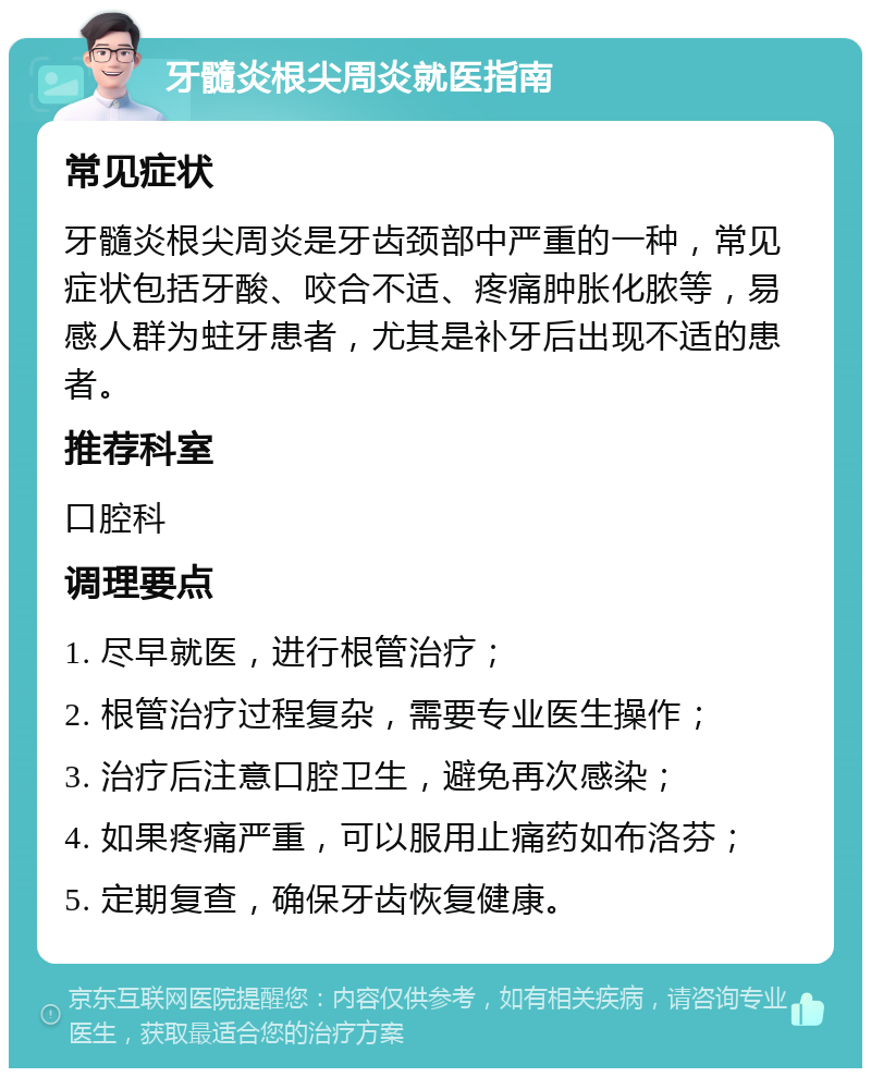 牙髓炎根尖周炎就医指南 常见症状 牙髓炎根尖周炎是牙齿颈部中严重的一种，常见症状包括牙酸、咬合不适、疼痛肿胀化脓等，易感人群为蛀牙患者，尤其是补牙后出现不适的患者。 推荐科室 口腔科 调理要点 1. 尽早就医，进行根管治疗； 2. 根管治疗过程复杂，需要专业医生操作； 3. 治疗后注意口腔卫生，避免再次感染； 4. 如果疼痛严重，可以服用止痛药如布洛芬； 5. 定期复查，确保牙齿恢复健康。