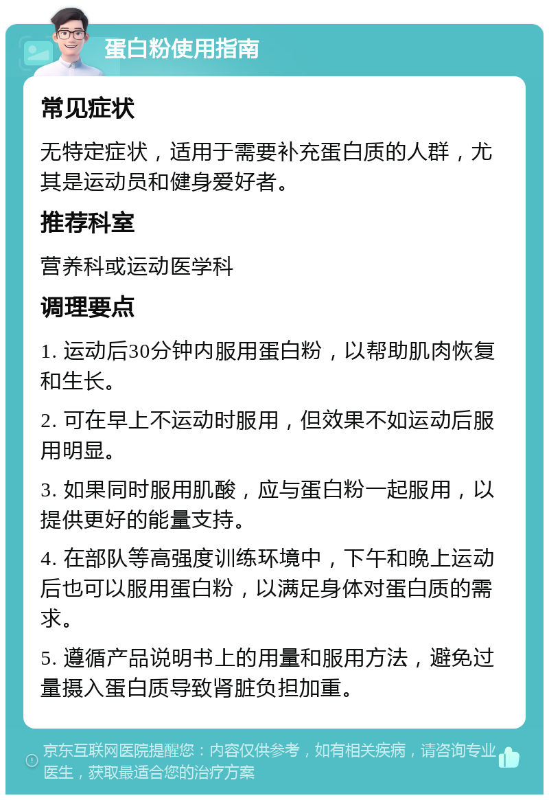 蛋白粉使用指南 常见症状 无特定症状，适用于需要补充蛋白质的人群，尤其是运动员和健身爱好者。 推荐科室 营养科或运动医学科 调理要点 1. 运动后30分钟内服用蛋白粉，以帮助肌肉恢复和生长。 2. 可在早上不运动时服用，但效果不如运动后服用明显。 3. 如果同时服用肌酸，应与蛋白粉一起服用，以提供更好的能量支持。 4. 在部队等高强度训练环境中，下午和晚上运动后也可以服用蛋白粉，以满足身体对蛋白质的需求。 5. 遵循产品说明书上的用量和服用方法，避免过量摄入蛋白质导致肾脏负担加重。