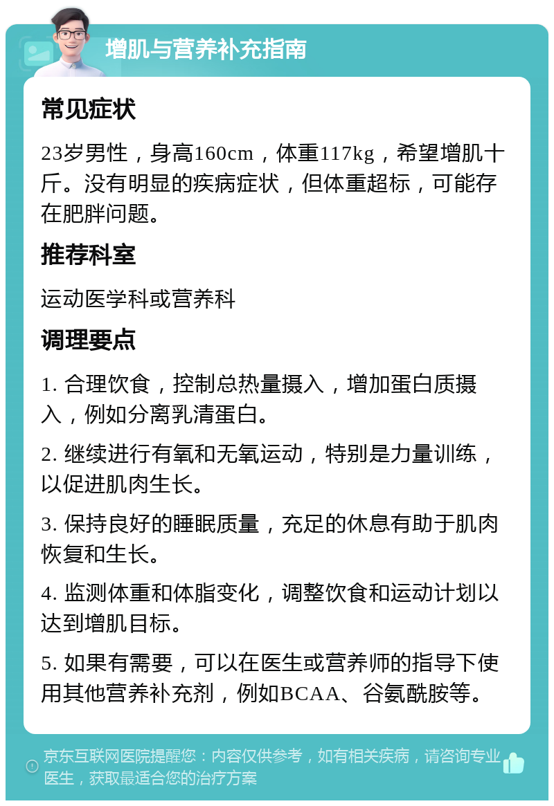 增肌与营养补充指南 常见症状 23岁男性，身高160cm，体重117kg，希望增肌十斤。没有明显的疾病症状，但体重超标，可能存在肥胖问题。 推荐科室 运动医学科或营养科 调理要点 1. 合理饮食，控制总热量摄入，增加蛋白质摄入，例如分离乳清蛋白。 2. 继续进行有氧和无氧运动，特别是力量训练，以促进肌肉生长。 3. 保持良好的睡眠质量，充足的休息有助于肌肉恢复和生长。 4. 监测体重和体脂变化，调整饮食和运动计划以达到增肌目标。 5. 如果有需要，可以在医生或营养师的指导下使用其他营养补充剂，例如BCAA、谷氨酰胺等。