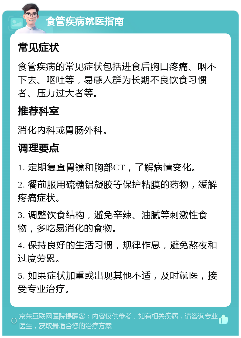 食管疾病就医指南 常见症状 食管疾病的常见症状包括进食后胸口疼痛、咽不下去、呕吐等，易感人群为长期不良饮食习惯者、压力过大者等。 推荐科室 消化内科或胃肠外科。 调理要点 1. 定期复查胃镜和胸部CT，了解病情变化。 2. 餐前服用硫糖铝凝胶等保护粘膜的药物，缓解疼痛症状。 3. 调整饮食结构，避免辛辣、油腻等刺激性食物，多吃易消化的食物。 4. 保持良好的生活习惯，规律作息，避免熬夜和过度劳累。 5. 如果症状加重或出现其他不适，及时就医，接受专业治疗。