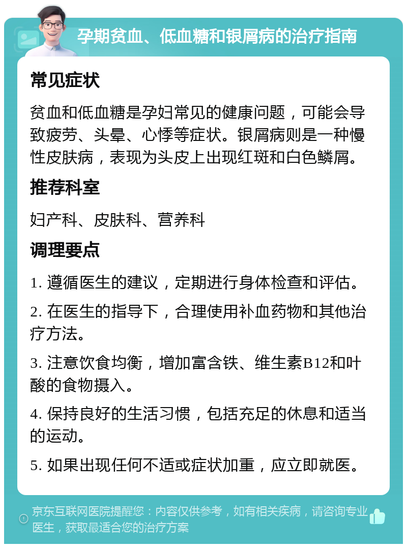 孕期贫血、低血糖和银屑病的治疗指南 常见症状 贫血和低血糖是孕妇常见的健康问题，可能会导致疲劳、头晕、心悸等症状。银屑病则是一种慢性皮肤病，表现为头皮上出现红斑和白色鳞屑。 推荐科室 妇产科、皮肤科、营养科 调理要点 1. 遵循医生的建议，定期进行身体检查和评估。 2. 在医生的指导下，合理使用补血药物和其他治疗方法。 3. 注意饮食均衡，增加富含铁、维生素B12和叶酸的食物摄入。 4. 保持良好的生活习惯，包括充足的休息和适当的运动。 5. 如果出现任何不适或症状加重，应立即就医。