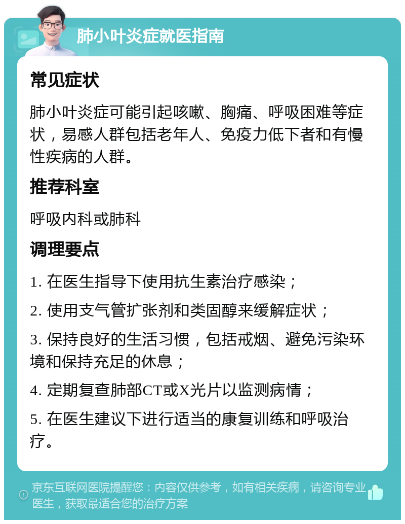 肺小叶炎症就医指南 常见症状 肺小叶炎症可能引起咳嗽、胸痛、呼吸困难等症状，易感人群包括老年人、免疫力低下者和有慢性疾病的人群。 推荐科室 呼吸内科或肺科 调理要点 1. 在医生指导下使用抗生素治疗感染； 2. 使用支气管扩张剂和类固醇来缓解症状； 3. 保持良好的生活习惯，包括戒烟、避免污染环境和保持充足的休息； 4. 定期复查肺部CT或X光片以监测病情； 5. 在医生建议下进行适当的康复训练和呼吸治疗。