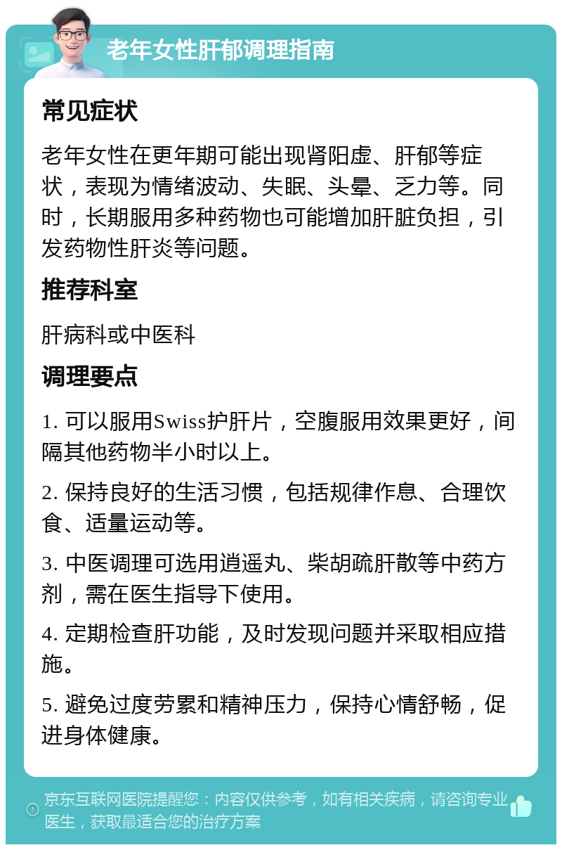 老年女性肝郁调理指南 常见症状 老年女性在更年期可能出现肾阳虚、肝郁等症状，表现为情绪波动、失眠、头晕、乏力等。同时，长期服用多种药物也可能增加肝脏负担，引发药物性肝炎等问题。 推荐科室 肝病科或中医科 调理要点 1. 可以服用Swiss护肝片，空腹服用效果更好，间隔其他药物半小时以上。 2. 保持良好的生活习惯，包括规律作息、合理饮食、适量运动等。 3. 中医调理可选用逍遥丸、柴胡疏肝散等中药方剂，需在医生指导下使用。 4. 定期检查肝功能，及时发现问题并采取相应措施。 5. 避免过度劳累和精神压力，保持心情舒畅，促进身体健康。