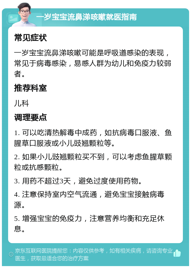 一岁宝宝流鼻涕咳嗽就医指南 常见症状 一岁宝宝流鼻涕咳嗽可能是呼吸道感染的表现，常见于病毒感染，易感人群为幼儿和免疫力较弱者。 推荐科室 儿科 调理要点 1. 可以吃清热解毒中成药，如抗病毒口服液、鱼腥草口服液或小儿豉翘颗粒等。 2. 如果小儿豉翘颗粒买不到，可以考虑鱼腥草颗粒或抗感颗粒。 3. 用药不超过3天，避免过度使用药物。 4. 注意保持室内空气流通，避免宝宝接触病毒源。 5. 增强宝宝的免疫力，注意营养均衡和充足休息。