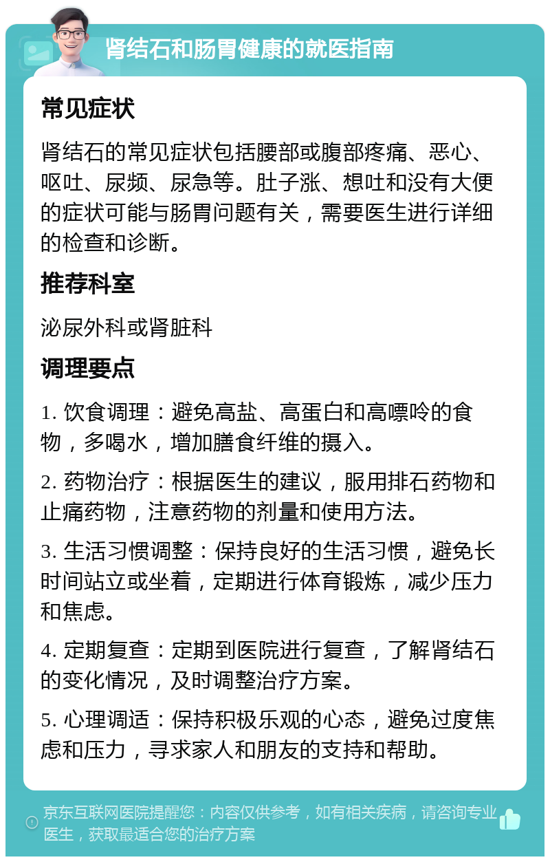 肾结石和肠胃健康的就医指南 常见症状 肾结石的常见症状包括腰部或腹部疼痛、恶心、呕吐、尿频、尿急等。肚子涨、想吐和没有大便的症状可能与肠胃问题有关，需要医生进行详细的检查和诊断。 推荐科室 泌尿外科或肾脏科 调理要点 1. 饮食调理：避免高盐、高蛋白和高嘌呤的食物，多喝水，增加膳食纤维的摄入。 2. 药物治疗：根据医生的建议，服用排石药物和止痛药物，注意药物的剂量和使用方法。 3. 生活习惯调整：保持良好的生活习惯，避免长时间站立或坐着，定期进行体育锻炼，减少压力和焦虑。 4. 定期复查：定期到医院进行复查，了解肾结石的变化情况，及时调整治疗方案。 5. 心理调适：保持积极乐观的心态，避免过度焦虑和压力，寻求家人和朋友的支持和帮助。