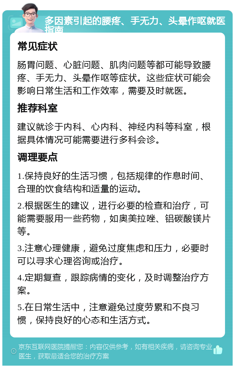 多因素引起的腰疼、手无力、头晕作呕就医指南 常见症状 肠胃问题、心脏问题、肌肉问题等都可能导致腰疼、手无力、头晕作呕等症状。这些症状可能会影响日常生活和工作效率，需要及时就医。 推荐科室 建议就诊于内科、心内科、神经内科等科室，根据具体情况可能需要进行多科会诊。 调理要点 1.保持良好的生活习惯，包括规律的作息时间、合理的饮食结构和适量的运动。 2.根据医生的建议，进行必要的检查和治疗，可能需要服用一些药物，如奥美拉唑、铝碳酸镁片等。 3.注意心理健康，避免过度焦虑和压力，必要时可以寻求心理咨询或治疗。 4.定期复查，跟踪病情的变化，及时调整治疗方案。 5.在日常生活中，注意避免过度劳累和不良习惯，保持良好的心态和生活方式。