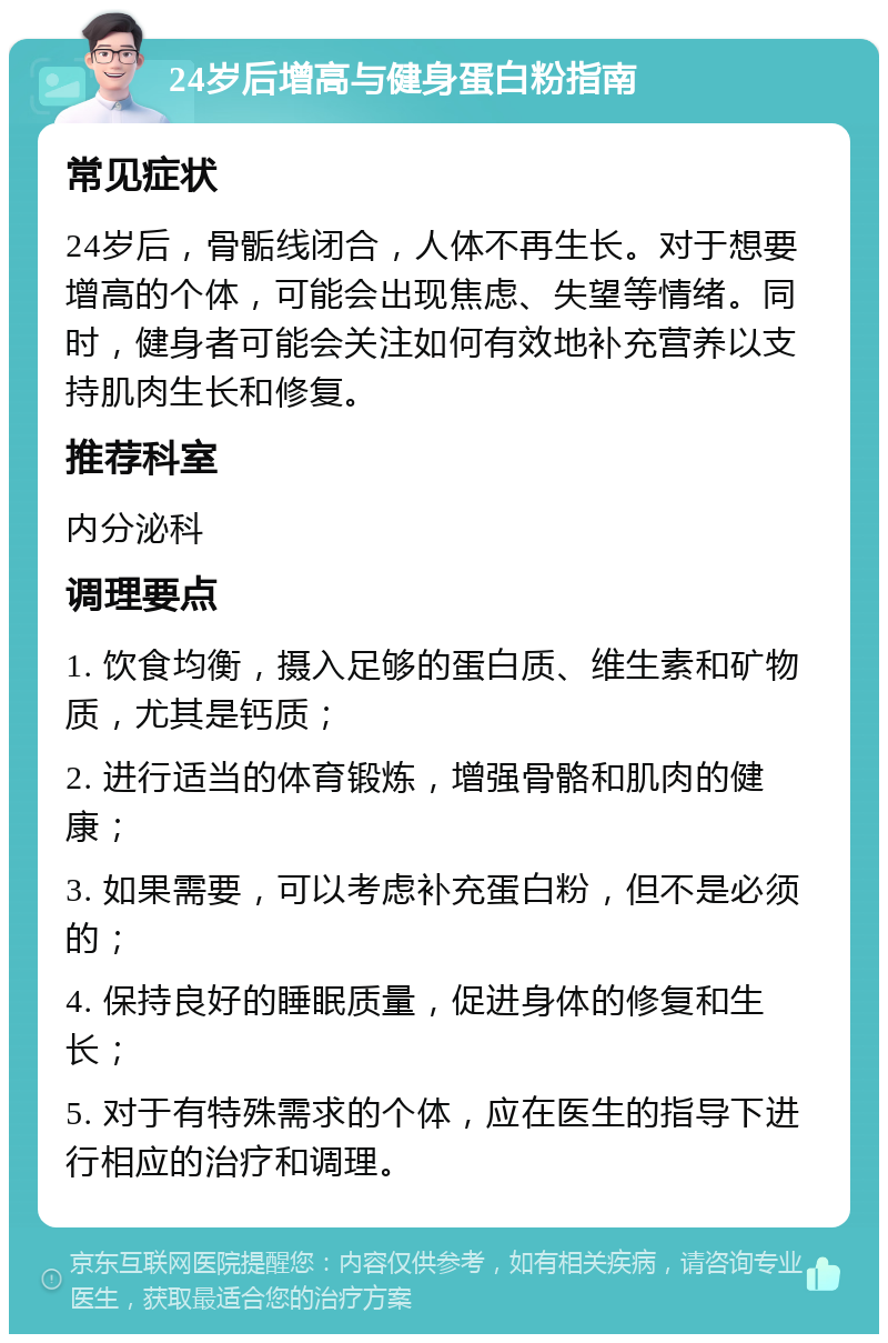 24岁后增高与健身蛋白粉指南 常见症状 24岁后，骨骺线闭合，人体不再生长。对于想要增高的个体，可能会出现焦虑、失望等情绪。同时，健身者可能会关注如何有效地补充营养以支持肌肉生长和修复。 推荐科室 内分泌科 调理要点 1. 饮食均衡，摄入足够的蛋白质、维生素和矿物质，尤其是钙质； 2. 进行适当的体育锻炼，增强骨骼和肌肉的健康； 3. 如果需要，可以考虑补充蛋白粉，但不是必须的； 4. 保持良好的睡眠质量，促进身体的修复和生长； 5. 对于有特殊需求的个体，应在医生的指导下进行相应的治疗和调理。