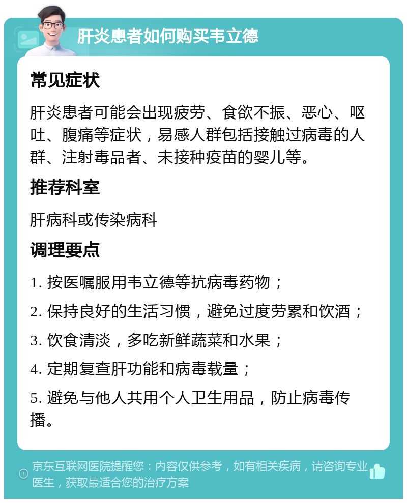 肝炎患者如何购买韦立德 常见症状 肝炎患者可能会出现疲劳、食欲不振、恶心、呕吐、腹痛等症状，易感人群包括接触过病毒的人群、注射毒品者、未接种疫苗的婴儿等。 推荐科室 肝病科或传染病科 调理要点 1. 按医嘱服用韦立德等抗病毒药物； 2. 保持良好的生活习惯，避免过度劳累和饮酒； 3. 饮食清淡，多吃新鲜蔬菜和水果； 4. 定期复查肝功能和病毒载量； 5. 避免与他人共用个人卫生用品，防止病毒传播。