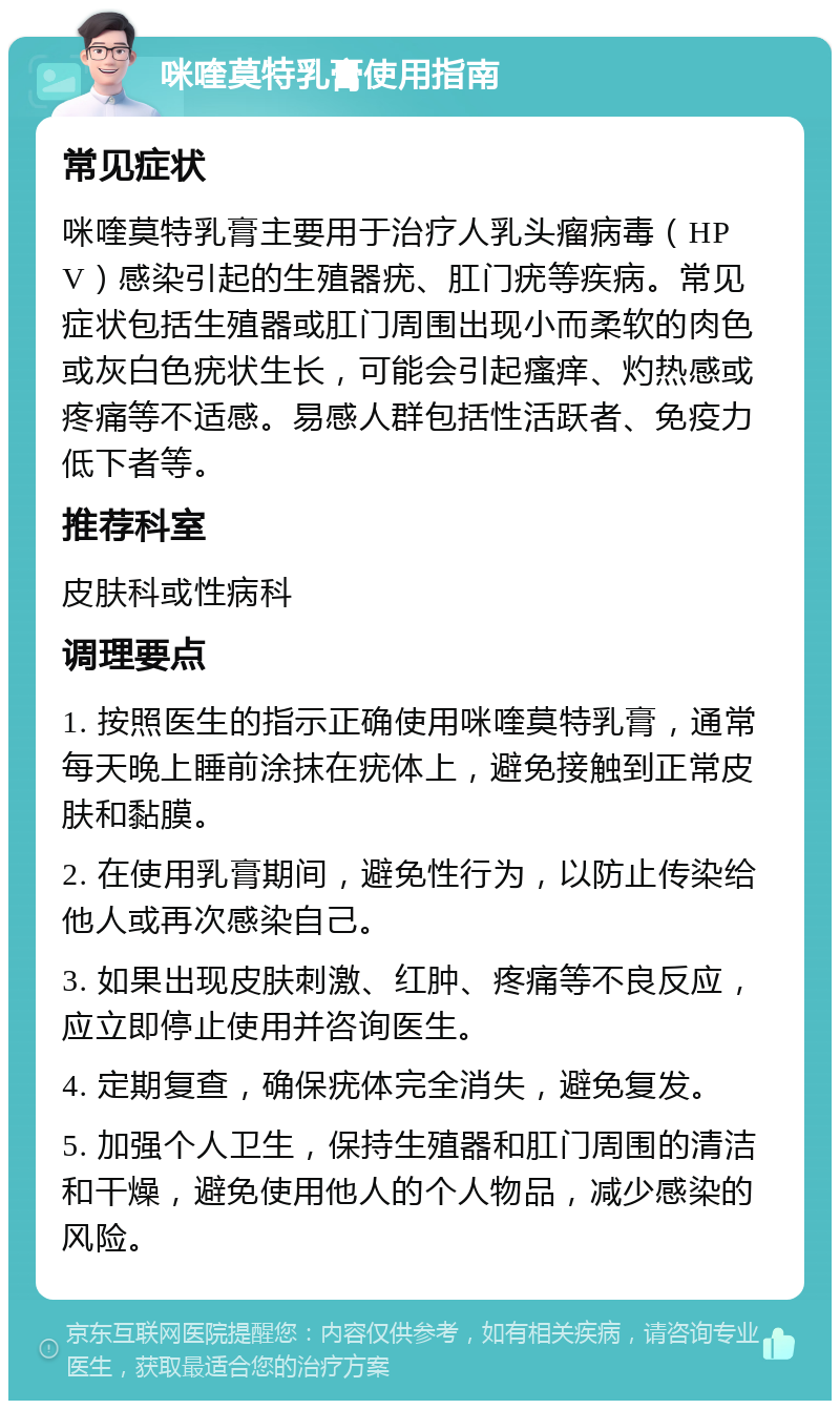 咪喹莫特乳膏使用指南 常见症状 咪喹莫特乳膏主要用于治疗人乳头瘤病毒（HPV）感染引起的生殖器疣、肛门疣等疾病。常见症状包括生殖器或肛门周围出现小而柔软的肉色或灰白色疣状生长，可能会引起瘙痒、灼热感或疼痛等不适感。易感人群包括性活跃者、免疫力低下者等。 推荐科室 皮肤科或性病科 调理要点 1. 按照医生的指示正确使用咪喹莫特乳膏，通常每天晚上睡前涂抹在疣体上，避免接触到正常皮肤和黏膜。 2. 在使用乳膏期间，避免性行为，以防止传染给他人或再次感染自己。 3. 如果出现皮肤刺激、红肿、疼痛等不良反应，应立即停止使用并咨询医生。 4. 定期复查，确保疣体完全消失，避免复发。 5. 加强个人卫生，保持生殖器和肛门周围的清洁和干燥，避免使用他人的个人物品，减少感染的风险。