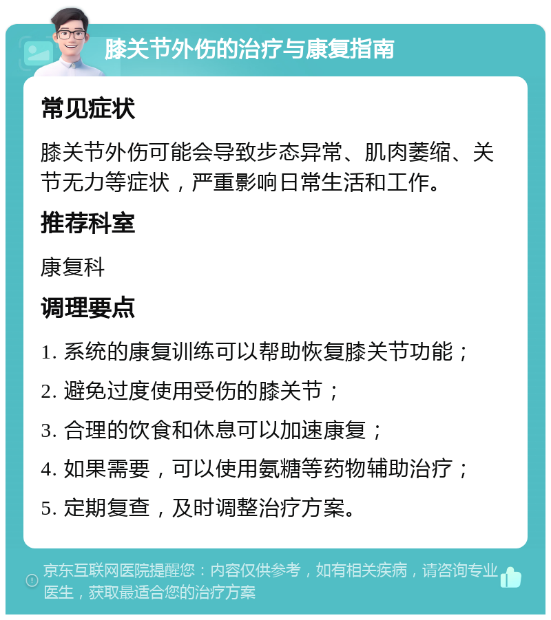 膝关节外伤的治疗与康复指南 常见症状 膝关节外伤可能会导致步态异常、肌肉萎缩、关节无力等症状，严重影响日常生活和工作。 推荐科室 康复科 调理要点 1. 系统的康复训练可以帮助恢复膝关节功能； 2. 避免过度使用受伤的膝关节； 3. 合理的饮食和休息可以加速康复； 4. 如果需要，可以使用氨糖等药物辅助治疗； 5. 定期复查，及时调整治疗方案。