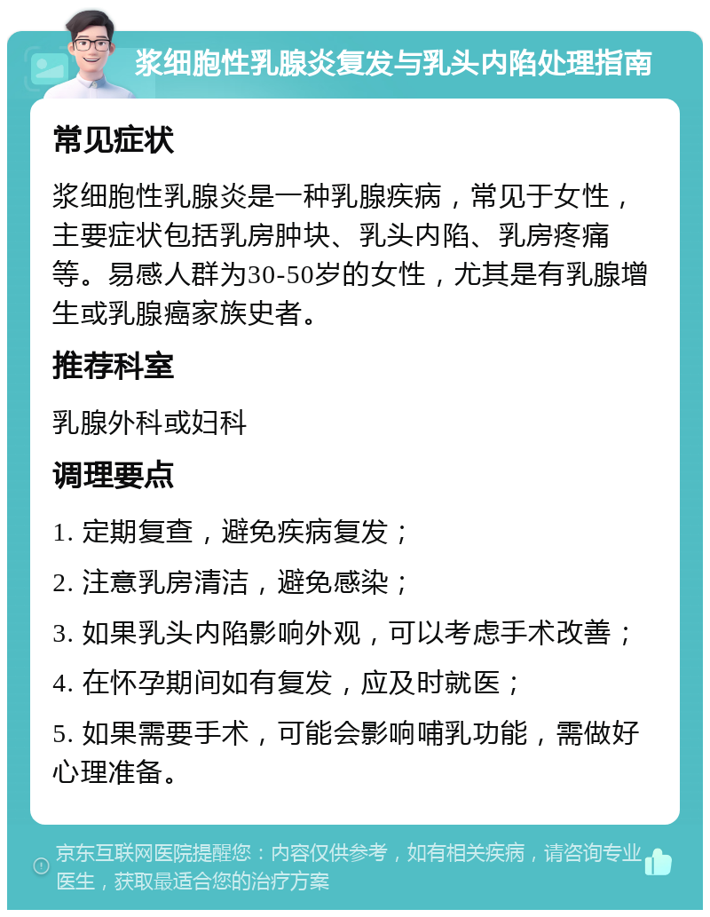 浆细胞性乳腺炎复发与乳头内陷处理指南 常见症状 浆细胞性乳腺炎是一种乳腺疾病，常见于女性，主要症状包括乳房肿块、乳头内陷、乳房疼痛等。易感人群为30-50岁的女性，尤其是有乳腺增生或乳腺癌家族史者。 推荐科室 乳腺外科或妇科 调理要点 1. 定期复查，避免疾病复发； 2. 注意乳房清洁，避免感染； 3. 如果乳头内陷影响外观，可以考虑手术改善； 4. 在怀孕期间如有复发，应及时就医； 5. 如果需要手术，可能会影响哺乳功能，需做好心理准备。