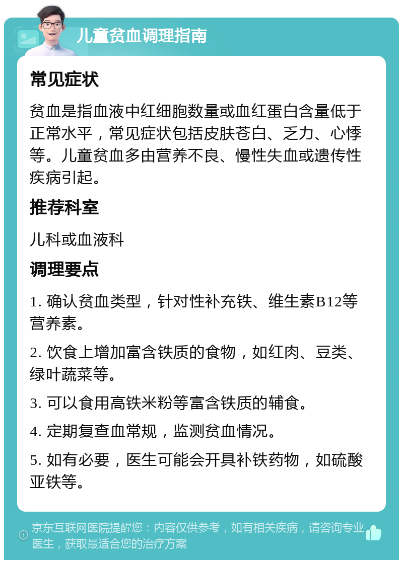 儿童贫血调理指南 常见症状 贫血是指血液中红细胞数量或血红蛋白含量低于正常水平，常见症状包括皮肤苍白、乏力、心悸等。儿童贫血多由营养不良、慢性失血或遗传性疾病引起。 推荐科室 儿科或血液科 调理要点 1. 确认贫血类型，针对性补充铁、维生素B12等营养素。 2. 饮食上增加富含铁质的食物，如红肉、豆类、绿叶蔬菜等。 3. 可以食用高铁米粉等富含铁质的辅食。 4. 定期复查血常规，监测贫血情况。 5. 如有必要，医生可能会开具补铁药物，如硫酸亚铁等。