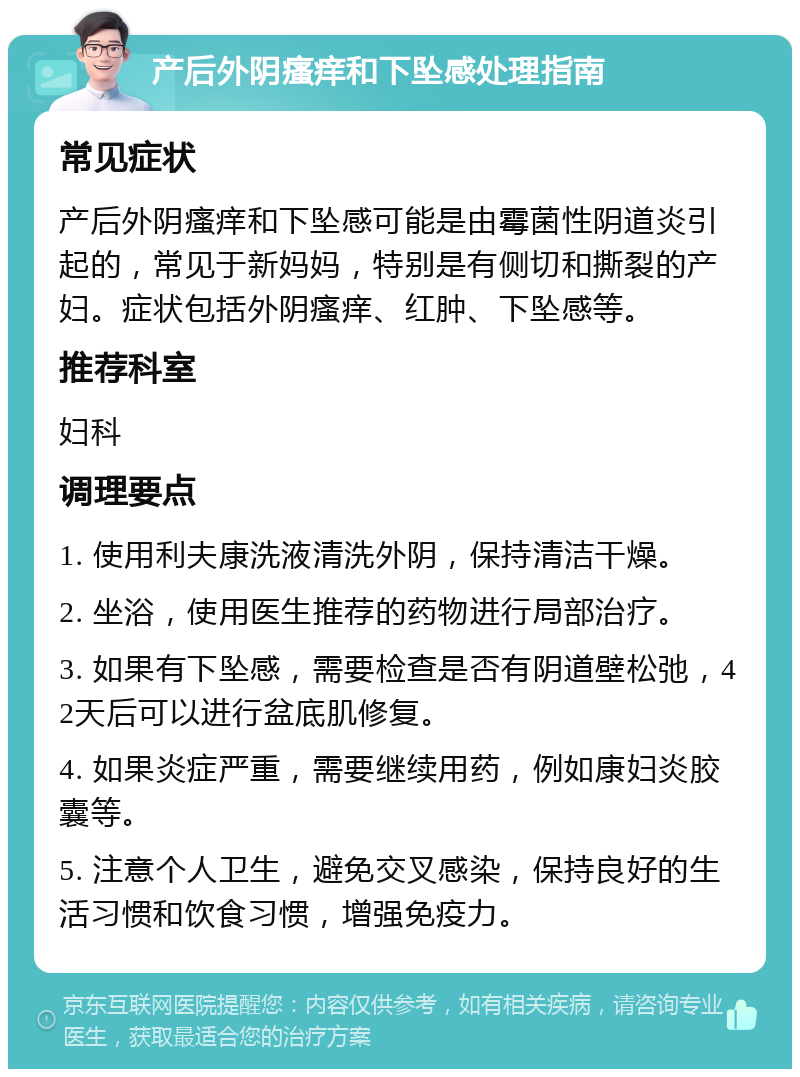 产后外阴瘙痒和下坠感处理指南 常见症状 产后外阴瘙痒和下坠感可能是由霉菌性阴道炎引起的，常见于新妈妈，特别是有侧切和撕裂的产妇。症状包括外阴瘙痒、红肿、下坠感等。 推荐科室 妇科 调理要点 1. 使用利夫康洗液清洗外阴，保持清洁干燥。 2. 坐浴，使用医生推荐的药物进行局部治疗。 3. 如果有下坠感，需要检查是否有阴道壁松弛，42天后可以进行盆底肌修复。 4. 如果炎症严重，需要继续用药，例如康妇炎胶囊等。 5. 注意个人卫生，避免交叉感染，保持良好的生活习惯和饮食习惯，增强免疫力。