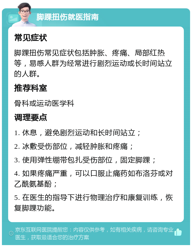 脚踝扭伤就医指南 常见症状 脚踝扭伤常见症状包括肿胀、疼痛、局部红热等，易感人群为经常进行剧烈运动或长时间站立的人群。 推荐科室 骨科或运动医学科 调理要点 1. 休息，避免剧烈运动和长时间站立； 2. 冰敷受伤部位，减轻肿胀和疼痛； 3. 使用弹性绷带包扎受伤部位，固定脚踝； 4. 如果疼痛严重，可以口服止痛药如布洛芬或对乙酰氨基酚； 5. 在医生的指导下进行物理治疗和康复训练，恢复脚踝功能。