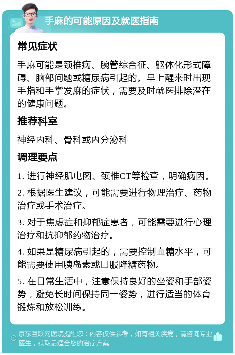 手麻的可能原因及就医指南 常见症状 手麻可能是颈椎病、腕管综合征、躯体化形式障碍、脑部问题或糖尿病引起的。早上醒来时出现手指和手掌发麻的症状，需要及时就医排除潜在的健康问题。 推荐科室 神经内科、骨科或内分泌科 调理要点 1. 进行神经肌电图、颈椎CT等检查，明确病因。 2. 根据医生建议，可能需要进行物理治疗、药物治疗或手术治疗。 3. 对于焦虑症和抑郁症患者，可能需要进行心理治疗和抗抑郁药物治疗。 4. 如果是糖尿病引起的，需要控制血糖水平，可能需要使用胰岛素或口服降糖药物。 5. 在日常生活中，注意保持良好的坐姿和手部姿势，避免长时间保持同一姿势，进行适当的体育锻炼和放松训练。