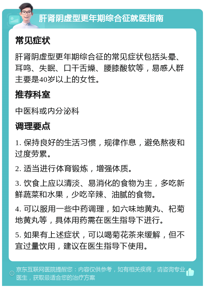 肝肾阴虚型更年期综合征就医指南 常见症状 肝肾阴虚型更年期综合征的常见症状包括头晕、耳鸣、失眠、口干舌燥、腰膝酸软等，易感人群主要是40岁以上的女性。 推荐科室 中医科或内分泌科 调理要点 1. 保持良好的生活习惯，规律作息，避免熬夜和过度劳累。 2. 适当进行体育锻炼，增强体质。 3. 饮食上应以清淡、易消化的食物为主，多吃新鲜蔬菜和水果，少吃辛辣、油腻的食物。 4. 可以服用一些中药调理，如六味地黄丸、杞菊地黄丸等，具体用药需在医生指导下进行。 5. 如果有上述症状，可以喝菊花茶来缓解，但不宜过量饮用，建议在医生指导下使用。