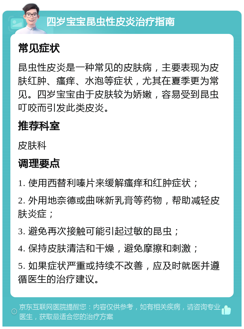 四岁宝宝昆虫性皮炎治疗指南 常见症状 昆虫性皮炎是一种常见的皮肤病，主要表现为皮肤红肿、瘙痒、水泡等症状，尤其在夏季更为常见。四岁宝宝由于皮肤较为娇嫩，容易受到昆虫叮咬而引发此类皮炎。 推荐科室 皮肤科 调理要点 1. 使用西替利嗪片来缓解瘙痒和红肿症状； 2. 外用地奈德或曲咪新乳膏等药物，帮助减轻皮肤炎症； 3. 避免再次接触可能引起过敏的昆虫； 4. 保持皮肤清洁和干燥，避免摩擦和刺激； 5. 如果症状严重或持续不改善，应及时就医并遵循医生的治疗建议。