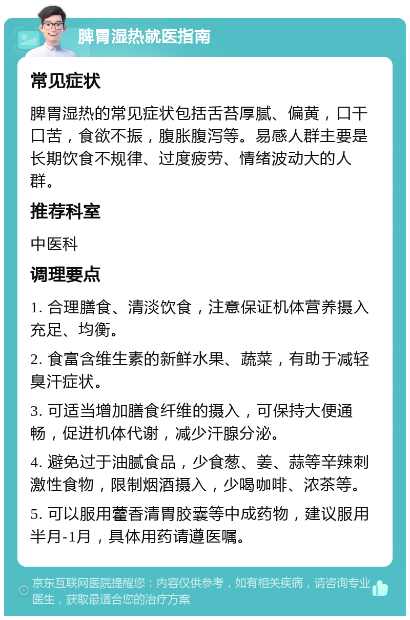 脾胃湿热就医指南 常见症状 脾胃湿热的常见症状包括舌苔厚腻、偏黄，口干口苦，食欲不振，腹胀腹泻等。易感人群主要是长期饮食不规律、过度疲劳、情绪波动大的人群。 推荐科室 中医科 调理要点 1. 合理膳食、清淡饮食，注意保证机体营养摄入充足、均衡。 2. 食富含维生素的新鲜水果、蔬菜，有助于减轻臭汗症状。 3. 可适当增加膳食纤维的摄入，可保持大便通畅，促进机体代谢，减少汗腺分泌。 4. 避免过于油腻食品，少食葱、姜、蒜等辛辣刺激性食物，限制烟酒摄入，少喝咖啡、浓茶等。 5. 可以服用藿香清胃胶囊等中成药物，建议服用半月-1月，具体用药请遵医嘱。