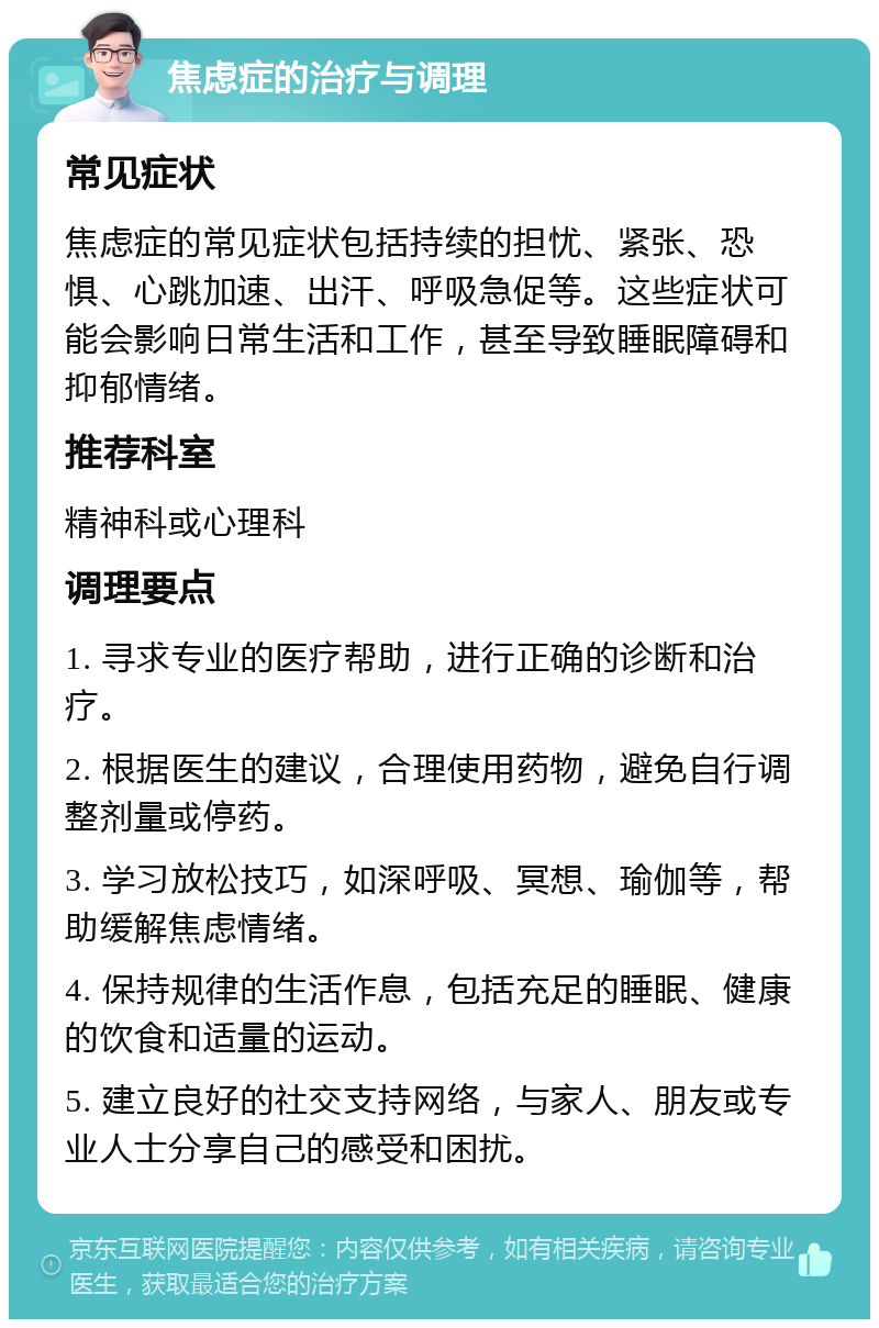 焦虑症的治疗与调理 常见症状 焦虑症的常见症状包括持续的担忧、紧张、恐惧、心跳加速、出汗、呼吸急促等。这些症状可能会影响日常生活和工作，甚至导致睡眠障碍和抑郁情绪。 推荐科室 精神科或心理科 调理要点 1. 寻求专业的医疗帮助，进行正确的诊断和治疗。 2. 根据医生的建议，合理使用药物，避免自行调整剂量或停药。 3. 学习放松技巧，如深呼吸、冥想、瑜伽等，帮助缓解焦虑情绪。 4. 保持规律的生活作息，包括充足的睡眠、健康的饮食和适量的运动。 5. 建立良好的社交支持网络，与家人、朋友或专业人士分享自己的感受和困扰。