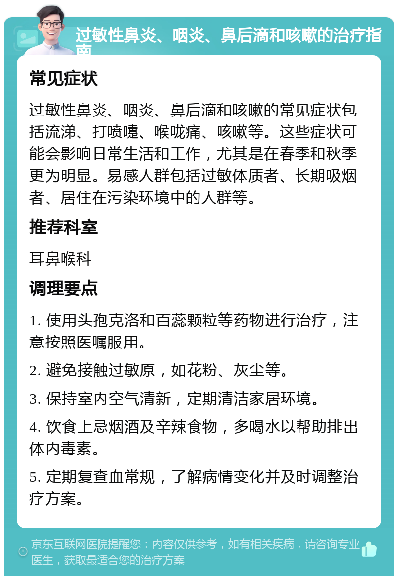 过敏性鼻炎、咽炎、鼻后滴和咳嗽的治疗指南 常见症状 过敏性鼻炎、咽炎、鼻后滴和咳嗽的常见症状包括流涕、打喷嚏、喉咙痛、咳嗽等。这些症状可能会影响日常生活和工作，尤其是在春季和秋季更为明显。易感人群包括过敏体质者、长期吸烟者、居住在污染环境中的人群等。 推荐科室 耳鼻喉科 调理要点 1. 使用头孢克洛和百蕊颗粒等药物进行治疗，注意按照医嘱服用。 2. 避免接触过敏原，如花粉、灰尘等。 3. 保持室内空气清新，定期清洁家居环境。 4. 饮食上忌烟酒及辛辣食物，多喝水以帮助排出体内毒素。 5. 定期复查血常规，了解病情变化并及时调整治疗方案。