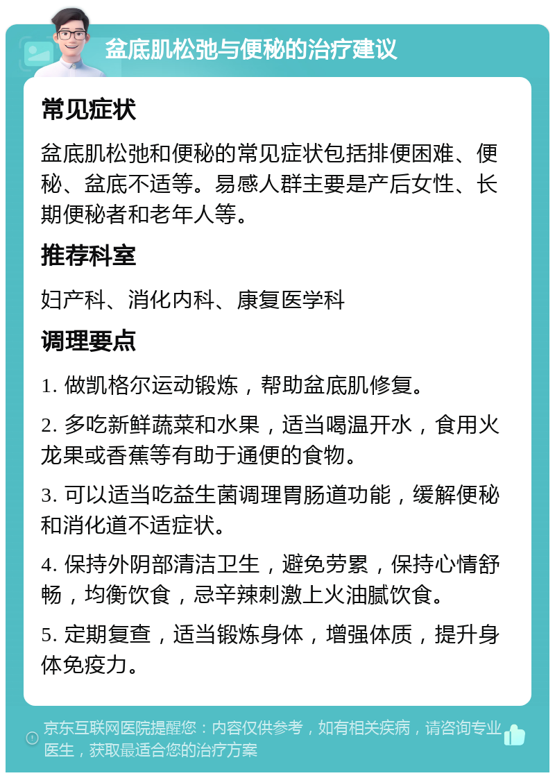 盆底肌松弛与便秘的治疗建议 常见症状 盆底肌松弛和便秘的常见症状包括排便困难、便秘、盆底不适等。易感人群主要是产后女性、长期便秘者和老年人等。 推荐科室 妇产科、消化内科、康复医学科 调理要点 1. 做凯格尔运动锻炼，帮助盆底肌修复。 2. 多吃新鲜蔬菜和水果，适当喝温开水，食用火龙果或香蕉等有助于通便的食物。 3. 可以适当吃益生菌调理胃肠道功能，缓解便秘和消化道不适症状。 4. 保持外阴部清洁卫生，避免劳累，保持心情舒畅，均衡饮食，忌辛辣刺激上火油腻饮食。 5. 定期复查，适当锻炼身体，增强体质，提升身体免疫力。