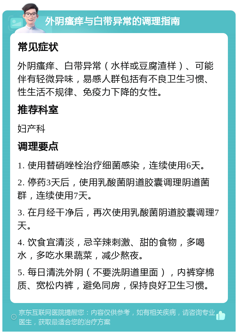 外阴瘙痒与白带异常的调理指南 常见症状 外阴瘙痒、白带异常（水样或豆腐渣样）、可能伴有轻微异味，易感人群包括有不良卫生习惯、性生活不规律、免疫力下降的女性。 推荐科室 妇产科 调理要点 1. 使用替硝唑栓治疗细菌感染，连续使用6天。 2. 停药3天后，使用乳酸菌阴道胶囊调理阴道菌群，连续使用7天。 3. 在月经干净后，再次使用乳酸菌阴道胶囊调理7天。 4. 饮食宜清淡，忌辛辣刺激、甜的食物，多喝水，多吃水果蔬菜，减少熬夜。 5. 每日清洗外阴（不要洗阴道里面），内裤穿棉质、宽松内裤，避免同房，保持良好卫生习惯。