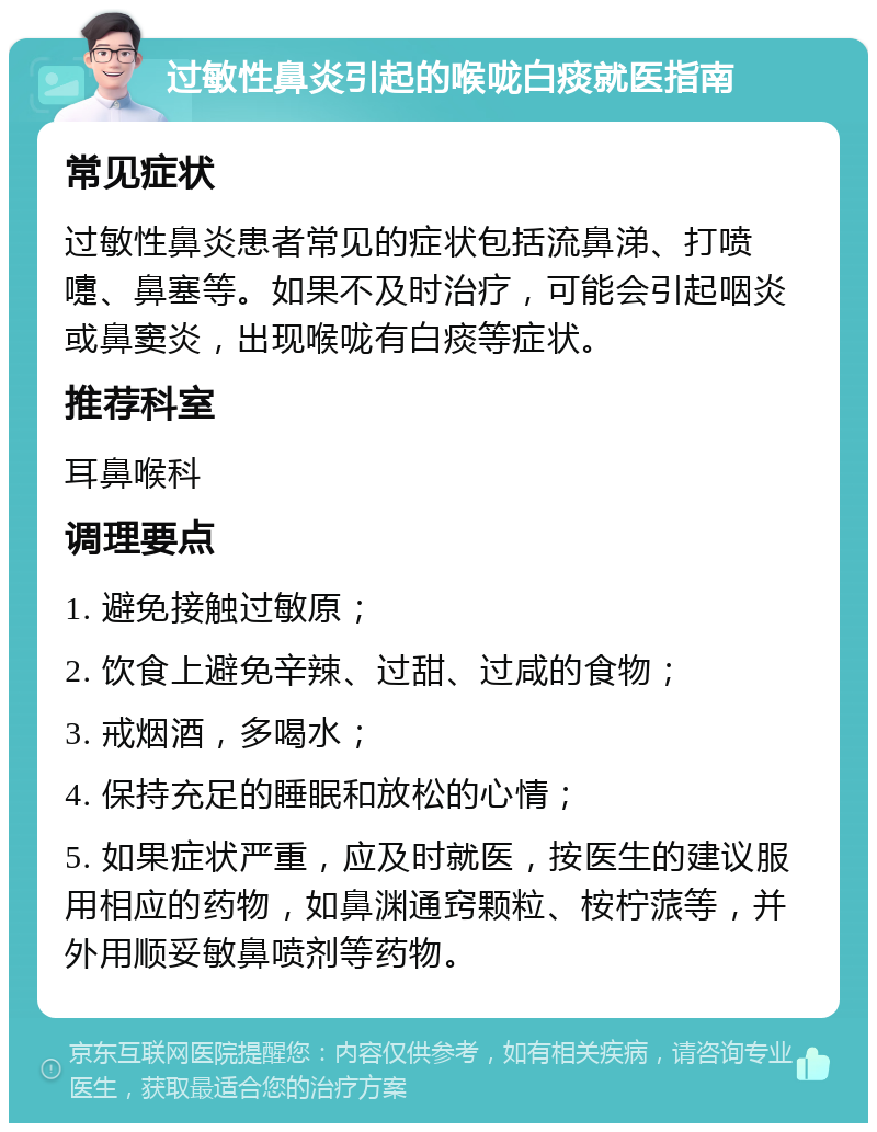 过敏性鼻炎引起的喉咙白痰就医指南 常见症状 过敏性鼻炎患者常见的症状包括流鼻涕、打喷嚏、鼻塞等。如果不及时治疗，可能会引起咽炎或鼻窦炎，出现喉咙有白痰等症状。 推荐科室 耳鼻喉科 调理要点 1. 避免接触过敏原； 2. 饮食上避免辛辣、过甜、过咸的食物； 3. 戒烟酒，多喝水； 4. 保持充足的睡眠和放松的心情； 5. 如果症状严重，应及时就医，按医生的建议服用相应的药物，如鼻渊通窍颗粒、桉柠蒎等，并外用顺妥敏鼻喷剂等药物。