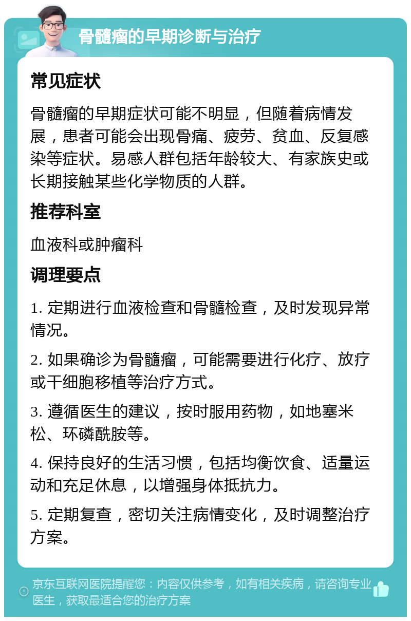 骨髓瘤的早期诊断与治疗 常见症状 骨髓瘤的早期症状可能不明显，但随着病情发展，患者可能会出现骨痛、疲劳、贫血、反复感染等症状。易感人群包括年龄较大、有家族史或长期接触某些化学物质的人群。 推荐科室 血液科或肿瘤科 调理要点 1. 定期进行血液检查和骨髓检查，及时发现异常情况。 2. 如果确诊为骨髓瘤，可能需要进行化疗、放疗或干细胞移植等治疗方式。 3. 遵循医生的建议，按时服用药物，如地塞米松、环磷酰胺等。 4. 保持良好的生活习惯，包括均衡饮食、适量运动和充足休息，以增强身体抵抗力。 5. 定期复查，密切关注病情变化，及时调整治疗方案。