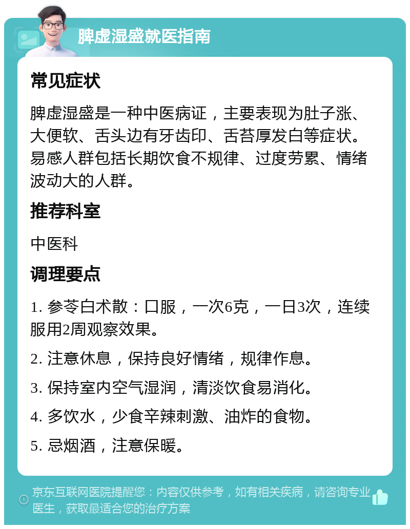 脾虚湿盛就医指南 常见症状 脾虚湿盛是一种中医病证，主要表现为肚子涨、大便软、舌头边有牙齿印、舌苔厚发白等症状。易感人群包括长期饮食不规律、过度劳累、情绪波动大的人群。 推荐科室 中医科 调理要点 1. 参苓白术散：口服，一次6克，一日3次，连续服用2周观察效果。 2. 注意休息，保持良好情绪，规律作息。 3. 保持室内空气湿润，清淡饮食易消化。 4. 多饮水，少食辛辣刺激、油炸的食物。 5. 忌烟酒，注意保暖。