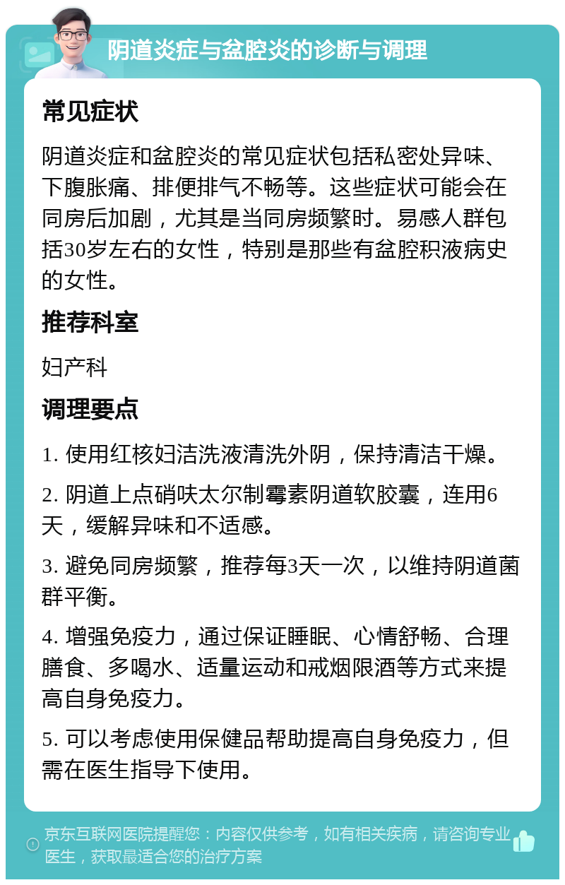 阴道炎症与盆腔炎的诊断与调理 常见症状 阴道炎症和盆腔炎的常见症状包括私密处异味、下腹胀痛、排便排气不畅等。这些症状可能会在同房后加剧，尤其是当同房频繁时。易感人群包括30岁左右的女性，特别是那些有盆腔积液病史的女性。 推荐科室 妇产科 调理要点 1. 使用红核妇洁洗液清洗外阴，保持清洁干燥。 2. 阴道上点硝呋太尔制霉素阴道软胶囊，连用6天，缓解异味和不适感。 3. 避免同房频繁，推荐每3天一次，以维持阴道菌群平衡。 4. 增强免疫力，通过保证睡眠、心情舒畅、合理膳食、多喝水、适量运动和戒烟限酒等方式来提高自身免疫力。 5. 可以考虑使用保健品帮助提高自身免疫力，但需在医生指导下使用。