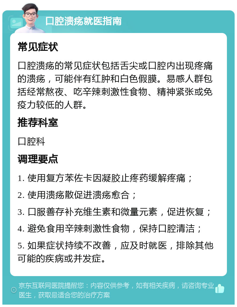 口腔溃疡就医指南 常见症状 口腔溃疡的常见症状包括舌尖或口腔内出现疼痛的溃疡，可能伴有红肿和白色假膜。易感人群包括经常熬夜、吃辛辣刺激性食物、精神紧张或免疫力较低的人群。 推荐科室 口腔科 调理要点 1. 使用复方苯佐卡因凝胶止疼药缓解疼痛； 2. 使用溃疡散促进溃疡愈合； 3. 口服善存补充维生素和微量元素，促进恢复； 4. 避免食用辛辣刺激性食物，保持口腔清洁； 5. 如果症状持续不改善，应及时就医，排除其他可能的疾病或并发症。