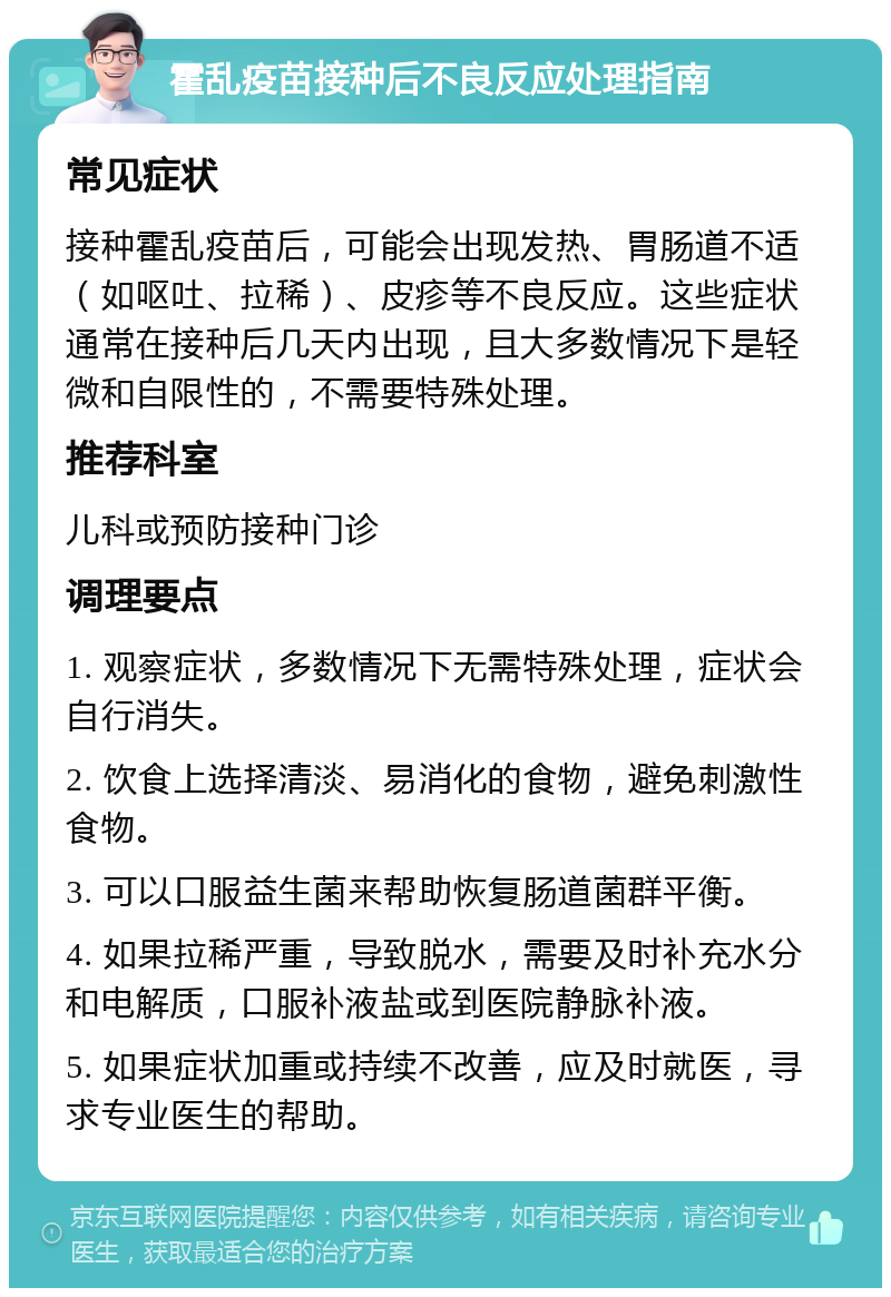 霍乱疫苗接种后不良反应处理指南 常见症状 接种霍乱疫苗后，可能会出现发热、胃肠道不适（如呕吐、拉稀）、皮疹等不良反应。这些症状通常在接种后几天内出现，且大多数情况下是轻微和自限性的，不需要特殊处理。 推荐科室 儿科或预防接种门诊 调理要点 1. 观察症状，多数情况下无需特殊处理，症状会自行消失。 2. 饮食上选择清淡、易消化的食物，避免刺激性食物。 3. 可以口服益生菌来帮助恢复肠道菌群平衡。 4. 如果拉稀严重，导致脱水，需要及时补充水分和电解质，口服补液盐或到医院静脉补液。 5. 如果症状加重或持续不改善，应及时就医，寻求专业医生的帮助。