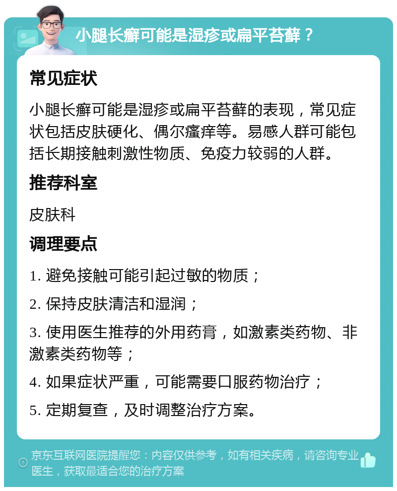 小腿长癣可能是湿疹或扁平苔藓？ 常见症状 小腿长癣可能是湿疹或扁平苔藓的表现，常见症状包括皮肤硬化、偶尔瘙痒等。易感人群可能包括长期接触刺激性物质、免疫力较弱的人群。 推荐科室 皮肤科 调理要点 1. 避免接触可能引起过敏的物质； 2. 保持皮肤清洁和湿润； 3. 使用医生推荐的外用药膏，如激素类药物、非激素类药物等； 4. 如果症状严重，可能需要口服药物治疗； 5. 定期复查，及时调整治疗方案。