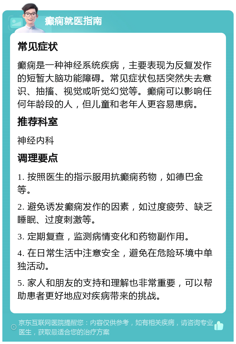 癫痫就医指南 常见症状 癫痫是一种神经系统疾病，主要表现为反复发作的短暂大脑功能障碍。常见症状包括突然失去意识、抽搐、视觉或听觉幻觉等。癫痫可以影响任何年龄段的人，但儿童和老年人更容易患病。 推荐科室 神经内科 调理要点 1. 按照医生的指示服用抗癫痫药物，如德巴金等。 2. 避免诱发癫痫发作的因素，如过度疲劳、缺乏睡眠、过度刺激等。 3. 定期复查，监测病情变化和药物副作用。 4. 在日常生活中注意安全，避免在危险环境中单独活动。 5. 家人和朋友的支持和理解也非常重要，可以帮助患者更好地应对疾病带来的挑战。