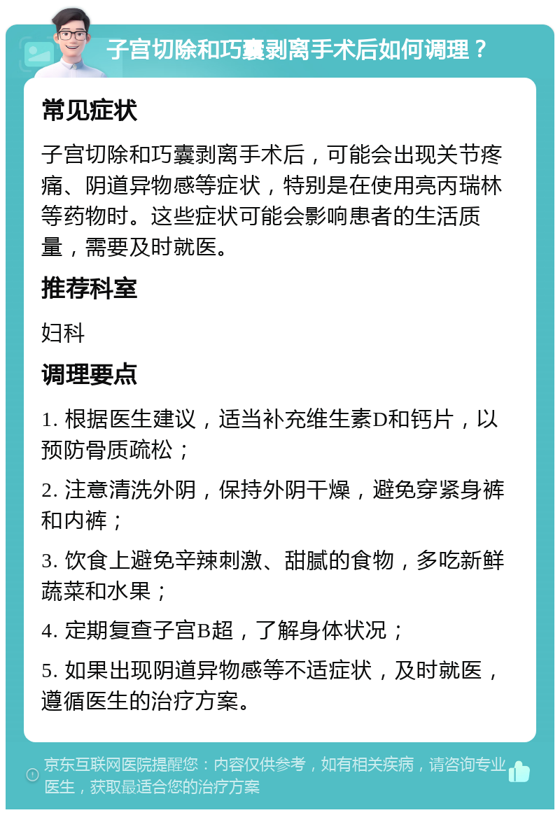 子宫切除和巧囊剥离手术后如何调理？ 常见症状 子宫切除和巧囊剥离手术后，可能会出现关节疼痛、阴道异物感等症状，特别是在使用亮丙瑞林等药物时。这些症状可能会影响患者的生活质量，需要及时就医。 推荐科室 妇科 调理要点 1. 根据医生建议，适当补充维生素D和钙片，以预防骨质疏松； 2. 注意清洗外阴，保持外阴干燥，避免穿紧身裤和内裤； 3. 饮食上避免辛辣刺激、甜腻的食物，多吃新鲜蔬菜和水果； 4. 定期复查子宫B超，了解身体状况； 5. 如果出现阴道异物感等不适症状，及时就医，遵循医生的治疗方案。