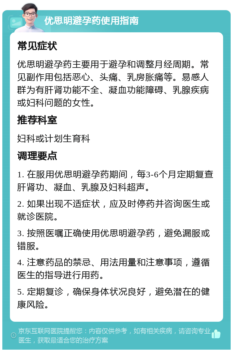 优思明避孕药使用指南 常见症状 优思明避孕药主要用于避孕和调整月经周期。常见副作用包括恶心、头痛、乳房胀痛等。易感人群为有肝肾功能不全、凝血功能障碍、乳腺疾病或妇科问题的女性。 推荐科室 妇科或计划生育科 调理要点 1. 在服用优思明避孕药期间，每3-6个月定期复查肝肾功、凝血、乳腺及妇科超声。 2. 如果出现不适症状，应及时停药并咨询医生或就诊医院。 3. 按照医嘱正确使用优思明避孕药，避免漏服或错服。 4. 注意药品的禁忌、用法用量和注意事项，遵循医生的指导进行用药。 5. 定期复诊，确保身体状况良好，避免潜在的健康风险。