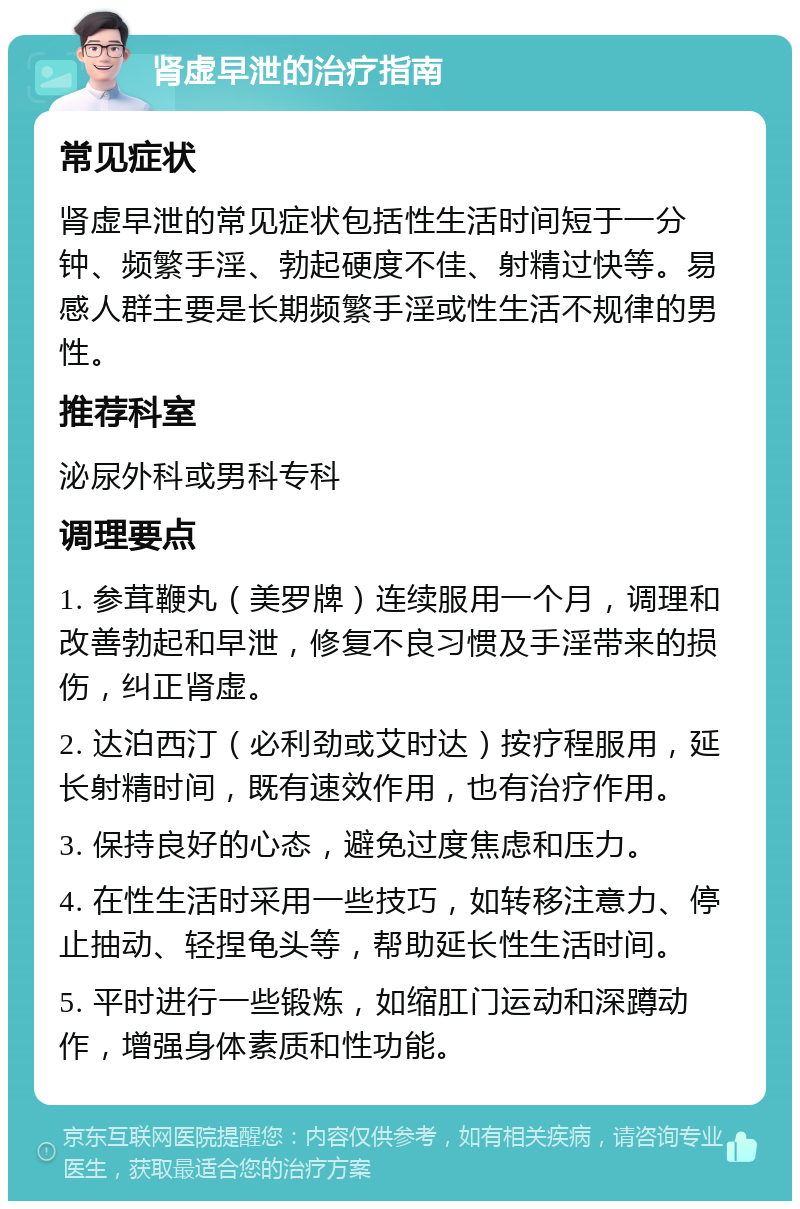 肾虚早泄的治疗指南 常见症状 肾虚早泄的常见症状包括性生活时间短于一分钟、频繁手淫、勃起硬度不佳、射精过快等。易感人群主要是长期频繁手淫或性生活不规律的男性。 推荐科室 泌尿外科或男科专科 调理要点 1. 参茸鞭丸（美罗牌）连续服用一个月，调理和改善勃起和早泄，修复不良习惯及手淫带来的损伤，纠正肾虚。 2. 达泊西汀（必利劲或艾时达）按疗程服用，延长射精时间，既有速效作用，也有治疗作用。 3. 保持良好的心态，避免过度焦虑和压力。 4. 在性生活时采用一些技巧，如转移注意力、停止抽动、轻捏龟头等，帮助延长性生活时间。 5. 平时进行一些锻炼，如缩肛门运动和深蹲动作，增强身体素质和性功能。