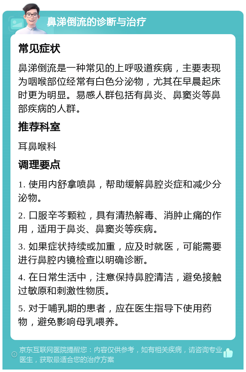 鼻涕倒流的诊断与治疗 常见症状 鼻涕倒流是一种常见的上呼吸道疾病，主要表现为咽喉部位经常有白色分泌物，尤其在早晨起床时更为明显。易感人群包括有鼻炎、鼻窦炎等鼻部疾病的人群。 推荐科室 耳鼻喉科 调理要点 1. 使用内舒拿喷鼻，帮助缓解鼻腔炎症和减少分泌物。 2. 口服辛芩颗粒，具有清热解毒、消肿止痛的作用，适用于鼻炎、鼻窦炎等疾病。 3. 如果症状持续或加重，应及时就医，可能需要进行鼻腔内镜检查以明确诊断。 4. 在日常生活中，注意保持鼻腔清洁，避免接触过敏原和刺激性物质。 5. 对于哺乳期的患者，应在医生指导下使用药物，避免影响母乳喂养。