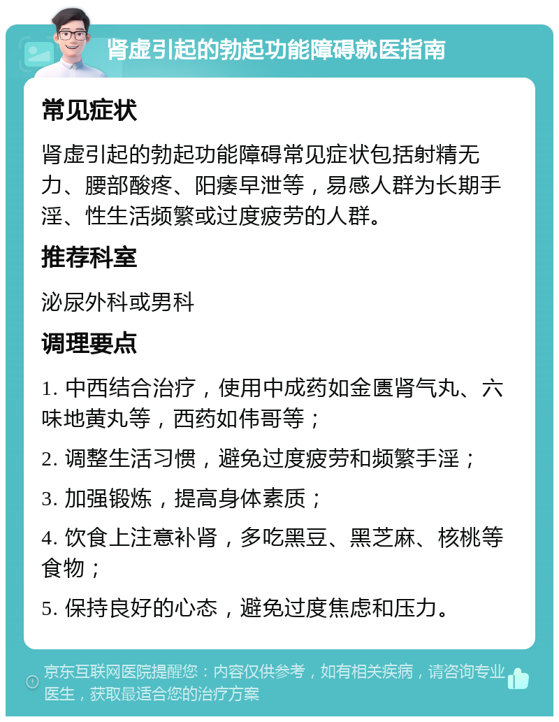 肾虚引起的勃起功能障碍就医指南 常见症状 肾虚引起的勃起功能障碍常见症状包括射精无力、腰部酸疼、阳痿早泄等，易感人群为长期手淫、性生活频繁或过度疲劳的人群。 推荐科室 泌尿外科或男科 调理要点 1. 中西结合治疗，使用中成药如金匮肾气丸、六味地黄丸等，西药如伟哥等； 2. 调整生活习惯，避免过度疲劳和频繁手淫； 3. 加强锻炼，提高身体素质； 4. 饮食上注意补肾，多吃黑豆、黑芝麻、核桃等食物； 5. 保持良好的心态，避免过度焦虑和压力。