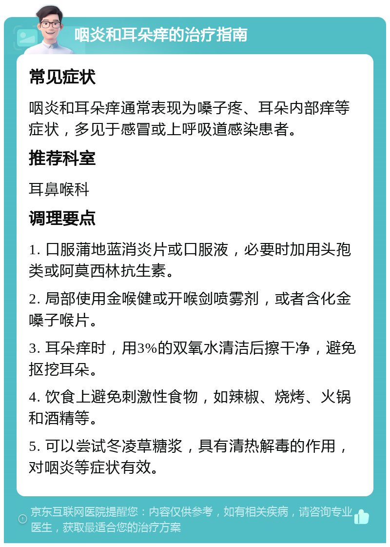 咽炎和耳朵痒的治疗指南 常见症状 咽炎和耳朵痒通常表现为嗓子疼、耳朵内部痒等症状，多见于感冒或上呼吸道感染患者。 推荐科室 耳鼻喉科 调理要点 1. 口服蒲地蓝消炎片或口服液，必要时加用头孢类或阿莫西林抗生素。 2. 局部使用金喉健或开喉剑喷雾剂，或者含化金嗓子喉片。 3. 耳朵痒时，用3%的双氧水清洁后擦干净，避免抠挖耳朵。 4. 饮食上避免刺激性食物，如辣椒、烧烤、火锅和酒精等。 5. 可以尝试冬凌草糖浆，具有清热解毒的作用，对咽炎等症状有效。