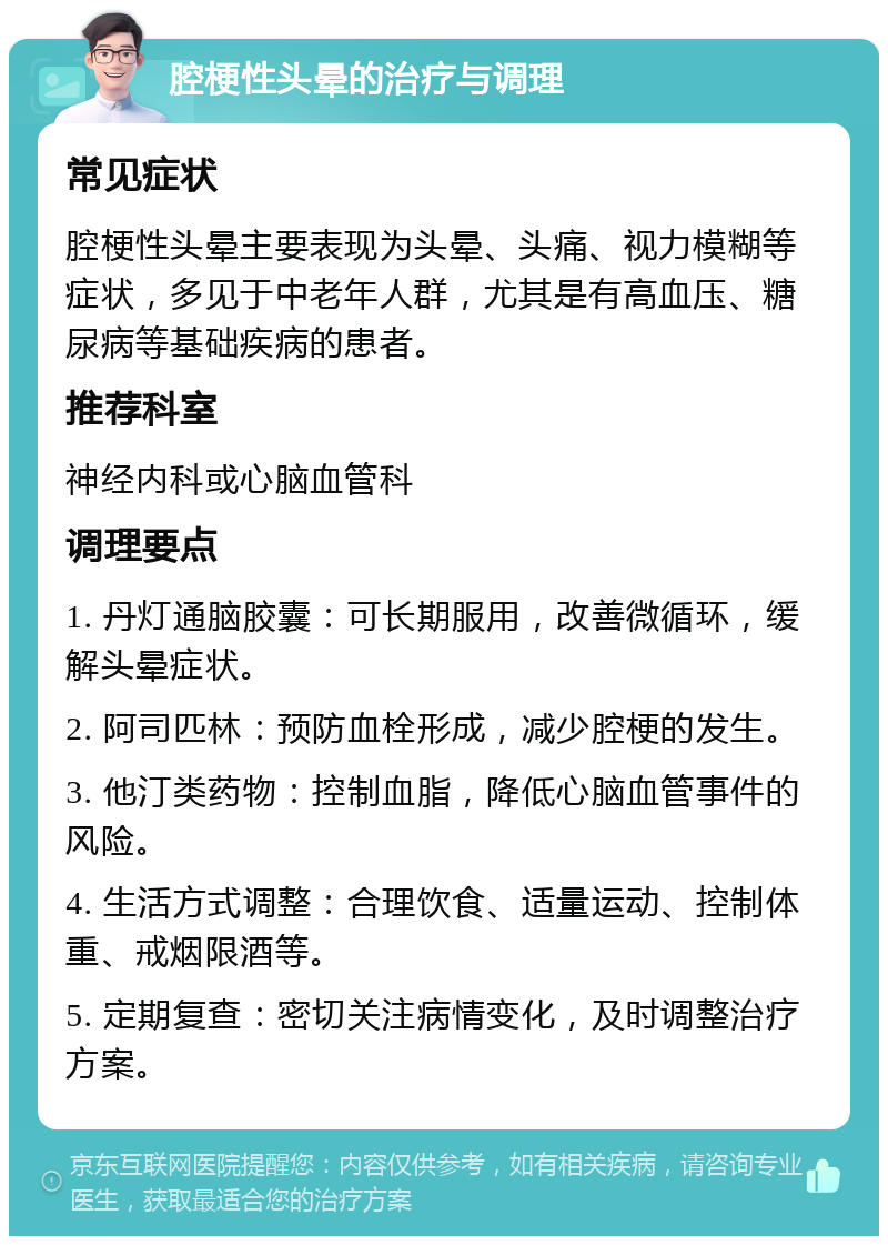 腔梗性头晕的治疗与调理 常见症状 腔梗性头晕主要表现为头晕、头痛、视力模糊等症状，多见于中老年人群，尤其是有高血压、糖尿病等基础疾病的患者。 推荐科室 神经内科或心脑血管科 调理要点 1. 丹灯通脑胶囊：可长期服用，改善微循环，缓解头晕症状。 2. 阿司匹林：预防血栓形成，减少腔梗的发生。 3. 他汀类药物：控制血脂，降低心脑血管事件的风险。 4. 生活方式调整：合理饮食、适量运动、控制体重、戒烟限酒等。 5. 定期复查：密切关注病情变化，及时调整治疗方案。