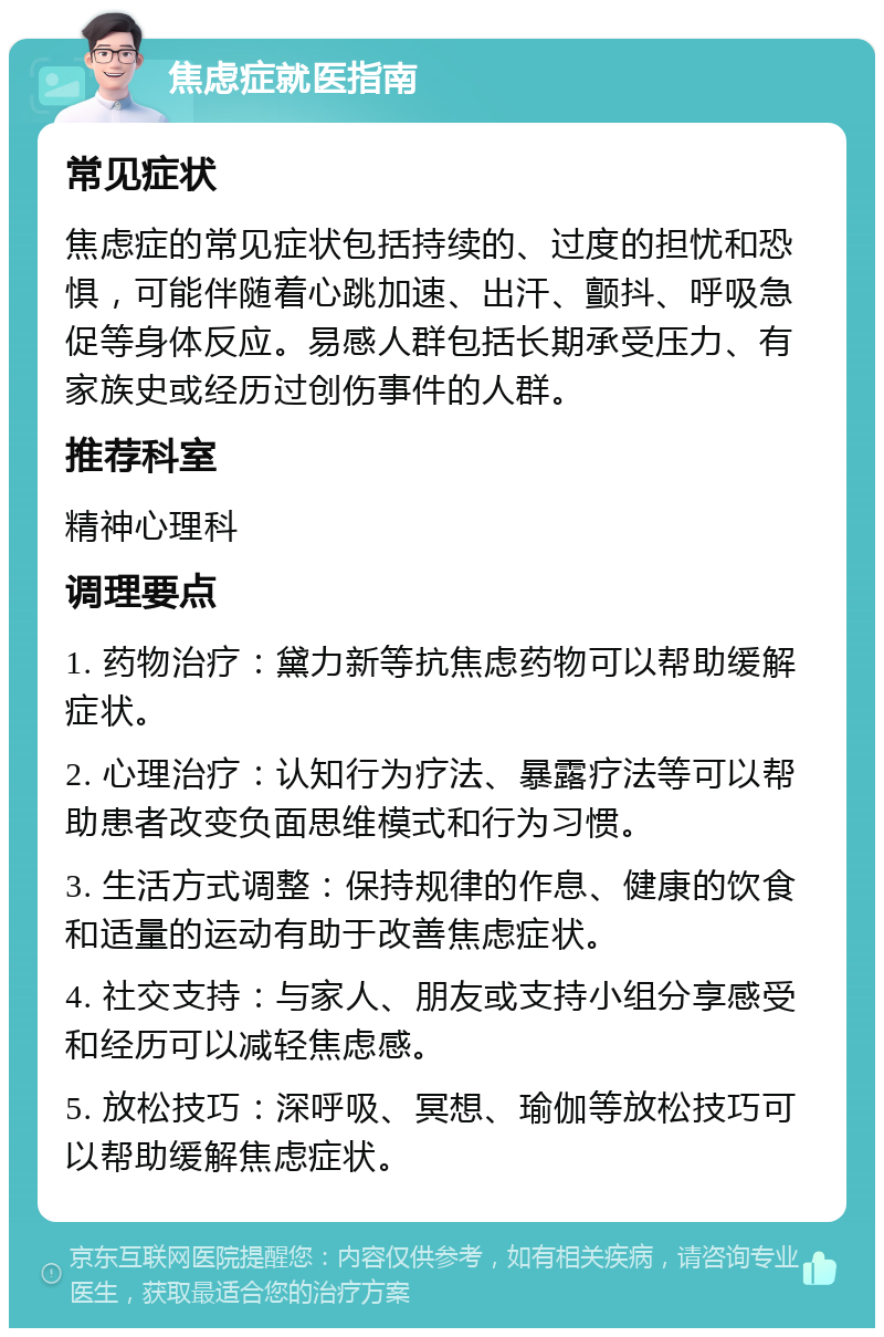 焦虑症就医指南 常见症状 焦虑症的常见症状包括持续的、过度的担忧和恐惧，可能伴随着心跳加速、出汗、颤抖、呼吸急促等身体反应。易感人群包括长期承受压力、有家族史或经历过创伤事件的人群。 推荐科室 精神心理科 调理要点 1. 药物治疗：黛力新等抗焦虑药物可以帮助缓解症状。 2. 心理治疗：认知行为疗法、暴露疗法等可以帮助患者改变负面思维模式和行为习惯。 3. 生活方式调整：保持规律的作息、健康的饮食和适量的运动有助于改善焦虑症状。 4. 社交支持：与家人、朋友或支持小组分享感受和经历可以减轻焦虑感。 5. 放松技巧：深呼吸、冥想、瑜伽等放松技巧可以帮助缓解焦虑症状。