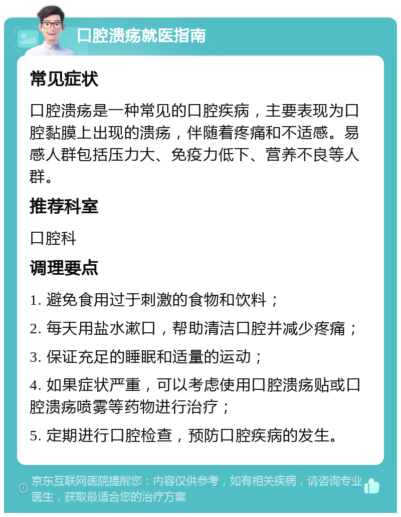 口腔溃疡就医指南 常见症状 口腔溃疡是一种常见的口腔疾病，主要表现为口腔黏膜上出现的溃疡，伴随着疼痛和不适感。易感人群包括压力大、免疫力低下、营养不良等人群。 推荐科室 口腔科 调理要点 1. 避免食用过于刺激的食物和饮料； 2. 每天用盐水漱口，帮助清洁口腔并减少疼痛； 3. 保证充足的睡眠和适量的运动； 4. 如果症状严重，可以考虑使用口腔溃疡贴或口腔溃疡喷雾等药物进行治疗； 5. 定期进行口腔检查，预防口腔疾病的发生。