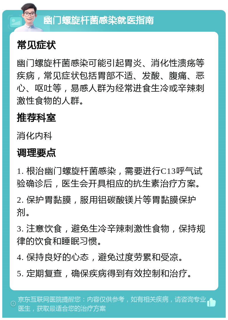 幽门螺旋杆菌感染就医指南 常见症状 幽门螺旋杆菌感染可能引起胃炎、消化性溃疡等疾病，常见症状包括胃部不适、发酸、腹痛、恶心、呕吐等，易感人群为经常进食生冷或辛辣刺激性食物的人群。 推荐科室 消化内科 调理要点 1. 根治幽门螺旋杆菌感染，需要进行C13呼气试验确诊后，医生会开具相应的抗生素治疗方案。 2. 保护胃黏膜，服用铝碳酸镁片等胃黏膜保护剂。 3. 注意饮食，避免生冷辛辣刺激性食物，保持规律的饮食和睡眠习惯。 4. 保持良好的心态，避免过度劳累和受凉。 5. 定期复查，确保疾病得到有效控制和治疗。